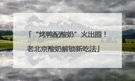 “烤鸭配酸奶”火出圈！老北京酸奶解锁新吃法