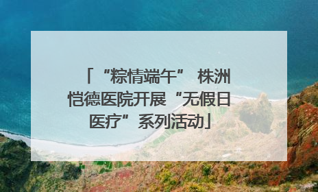 “粽情端午” 株洲恺德医院开展“无假日医疗”系列活动