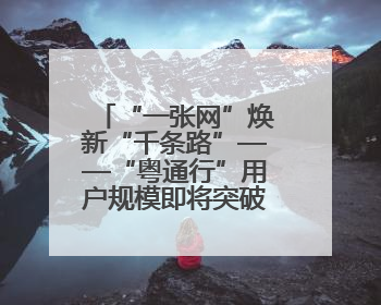 “一张网”焕新“千条路”——“粤通行”用户规模即将突破600万