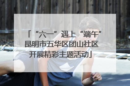 “六一”遇上“端午” 昆明市五华区团山社区开展精彩主题活动