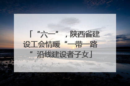 “六一”，陕西省建设工会情暖“一带一路”沿线建设者子女