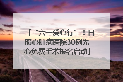 “六一爱心行”！日照心脏病医院30例先心免费手术报名启动