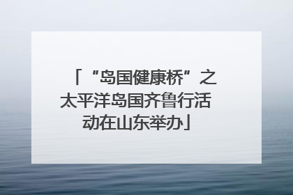 “岛国健康桥”之太平洋岛国齐鲁行活动在山东举办