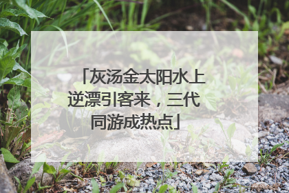 灰汤金太阳水上逆漂引客来，三代同游成热点