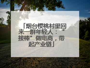 烟台樱桃村里回来一群年轻人：“接棒”做电商，带起产业链