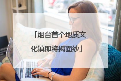 烟台首个地质文化镇即将揭面纱