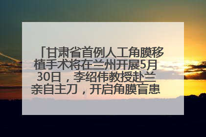 甘肃省首例人工角膜移植手术将在兰州开展5月30日，李绍伟教授赴兰亲自主刀，开启角膜盲患者复明新纪元