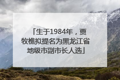 生于1984年，贾牧樵拟提名为黑龙江省地级市副市长人选