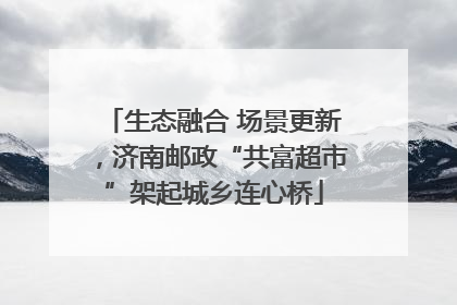 生态融合 场景更新，济南邮政“共富超市”架起城乡连心桥