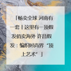 畅卖全球 河南有一套丨这里有一顶假发俏卖海外 许昌假发：编织时尚界“顶上艺术”