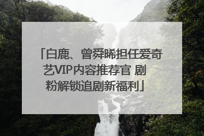 白鹿、曾舜晞担任爱奇艺VIP内容推荐官 剧粉解锁追剧新福利