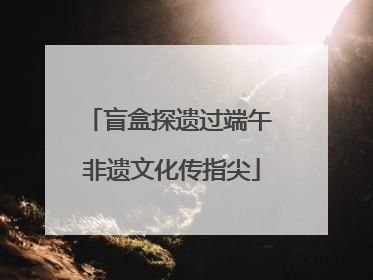 盲盒探遗过端午 非遗文化传指尖