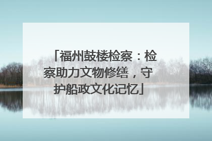 福州鼓楼检察：检察助力文物修缮，守护船政文化记忆