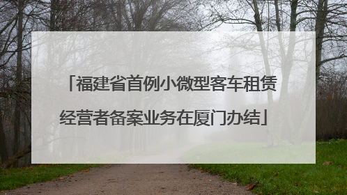 福建省首例小微型客车租赁经营者备案业务在厦门办结