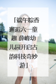 端午粽香邂逅六一童趣 薛峰幼儿园开启古韵科技奇妙游
