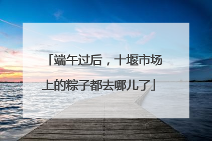 端午过后，十堰市场上的粽子都去哪儿了