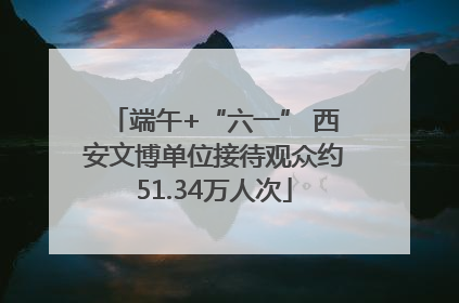 端午+“六一” 西安文博单位接待观众约51.34万人次