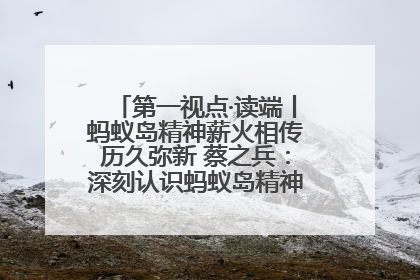 第一视点·读端丨蚂蚁岛精神薪火相传历久弥新 蔡之兵：深刻认识蚂蚁岛精神的“精气神”