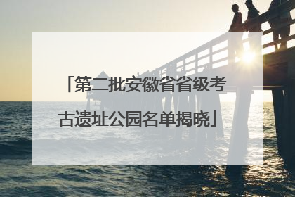 第二批安徽省省级考古遗址公园名单揭晓