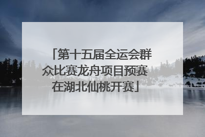 第十五届全运会群众比赛龙舟项目预赛在湖北仙桃开赛