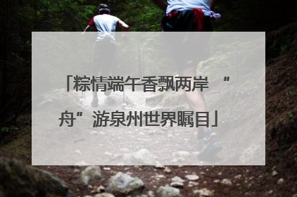 粽情端午香飘两岸 “舟”游泉州世界瞩目