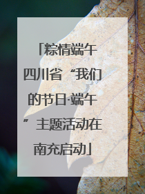粽情端午 四川省“我们的节日·端午”主题活动在南充启动