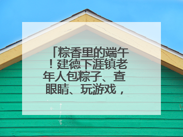 粽香里的端午！建德下涯镇老年人包粽子、查眼睛、玩游戏，幸福拉满～