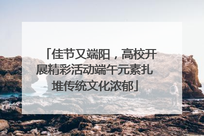 佳节又端阳，高校开展精彩活动端午元素扎堆传统文化浓郁