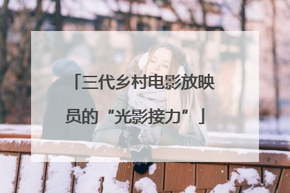 三代乡村电影放映员的“光影接力”