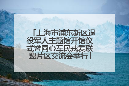 上海市浦东新区退役军人主题馆开馆仪式暨同心军民戎爱联盟片区交流会举行