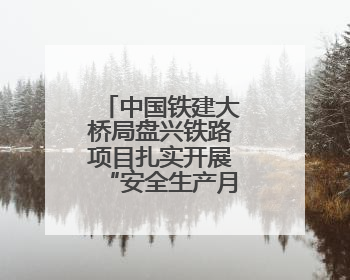中国铁建大桥局盘兴铁路项目扎实开展“安全生产月”系列活动