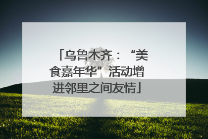 乌鲁木齐：“美食嘉年华”活动增进邻里之间友情