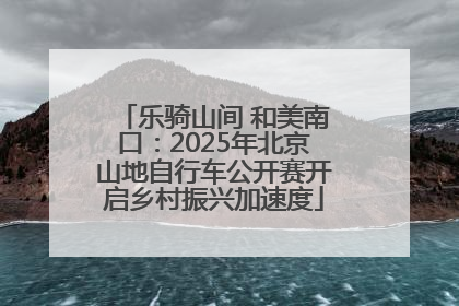 乐骑山间 和美南口：2025年北京山地自行车公开赛开启乡村振兴加速度