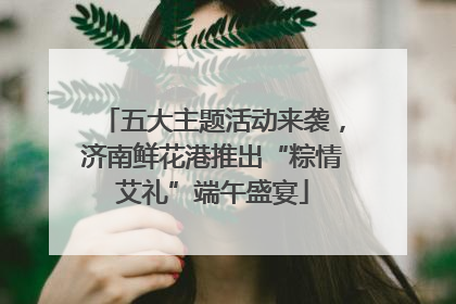 五大主题活动来袭，济南鲜花港推出“粽情艾礼”端午盛宴