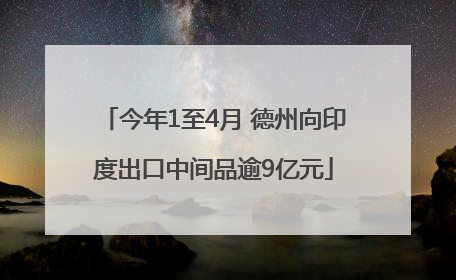 今年1至4月 德州向印度出口中间品逾9亿元