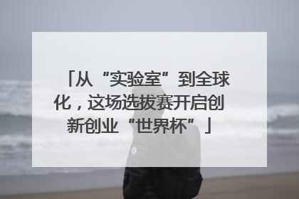 从“实验室”到全球化，这场选拔赛开启创新创业“世界杯”