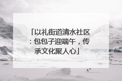 以礼街道清水社区：包包子迎端午，传承文化聚人心