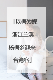 以梅为媒 浙江兰溪杨梅乡迎来台湾客