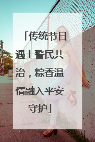 传统节日遇上警民共治，粽香温情融入平安守护