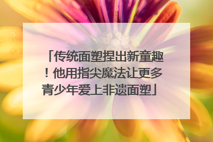 传统面塑捏出新童趣！他用指尖魔法让更多青少年爱上非遗面塑