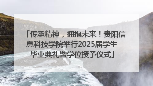 传承精神，拥抱未来！贵阳信息科技学院举行2025届学生毕业典礼暨学位授予仪式