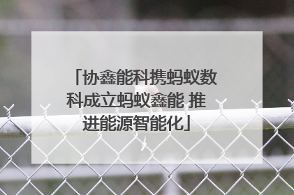 协鑫能科携蚂蚁数科成立蚂蚁鑫能 推进能源智能化