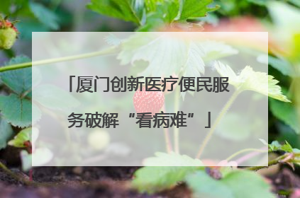 厦门创新医疗便民服务破解“看病难”
