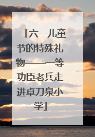 六一儿童节的特殊礼物——一等功臣老兵走进卓刀泉小学