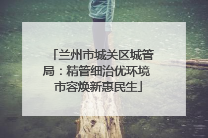 兰州市城关区城管局：精管细治优环境 市容焕新惠民生