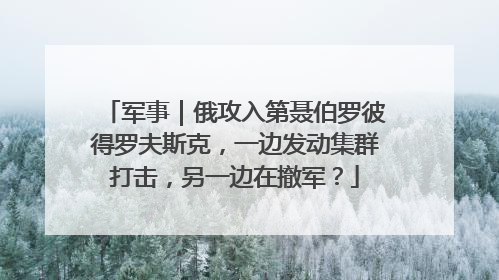 军事｜俄攻入第聂伯罗彼得罗夫斯克，一边发动集群打击，另一边在撤军？