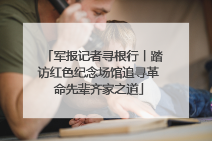 军报记者寻根行丨踏访红色纪念场馆追寻革命先辈齐家之道
