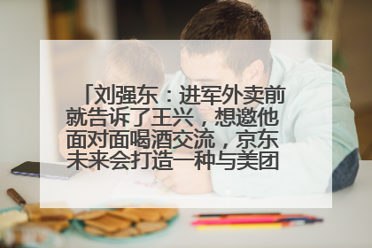 刘强东：进军外卖前就告诉了王兴，想邀他面对面喝酒交流，京东未来会打造一种与美团不同的商业模式