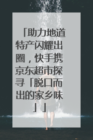 助力地道特产闪耀出圈，快手携京东超市探寻「脱口而出的家乡味」