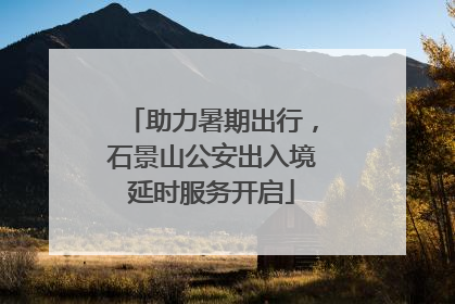 助力暑期出行，石景山公安出入境延时服务开启